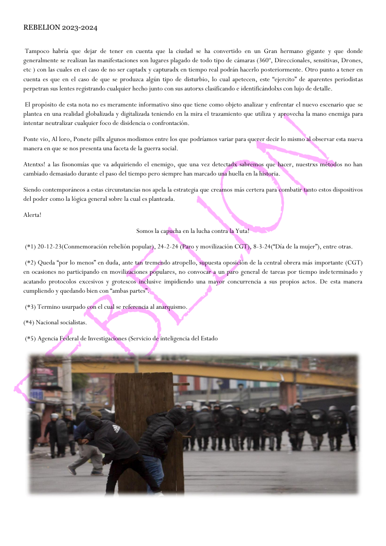 REBELION 2023-2024  Tampoco habria que dejar de tener en cuenta que la ciudad se ha convertido en un Gran hermano gigante y que donde  generalmente se realizan las manifestaciones son lugares plagado de todo tipo de cimaras (360°, Dircecionales, sensitivas, Drones, ete ) con las cuales en el caso de no ser captad y capturad en tiempo real podrin hacerlo posteriormente. Otro punto a tener en  cucnta es que en el caso de que se produzca algin tipo de disturbio, lo cual apeteces  cste “cjercita” de aparentes periodistas  perpetran sus lentes registrando cualquier hecho junto con sus autorxs elasificando ¢ identificindolxs con lujo de detalle  El propisito de esta nota no es meran  pl  formativa sino que tiene como objeto a  izar y enfrentar cl nuevo escenario que se  tea en una realidad globalizada y digitalizads teniendo en la mira el tr  niento que utiliza y aprovecha la mano en  iga para  atar neutralizar cualquier foco de disidencia o confrontacion.  Ponte vio, Al lora, Poncte pillx algunos modismos entre los que podriamos variar para querer decir lo mismo al observar esta nueva,  mancra en que s nos presenta una faceta de la guerra social.  Atents! a las fisonomias que va adquiriendo el enemigo, que una ver detectadst sabremos que hacer, nucstrss métodos no han  Siendo contempordneos a estas circunstancias nos apela la estrategia que creamos ms certera para combatir tanto estos dispositivos  Alertal Somos la captcha en I lucha contrala Yuta! (1) 20-12-23(Conmemoracién rebelion popular), 24-2-24 (Paro y movilizacién CGT), 8-3-24("Dia de la mujer”), cntre otras.  (#2) Queda “por lo menos” en duda, ante an tremendo atropello, supucsta oposicin de I central obrera mis importante (CGT)  en ocasiones no participando en moviliziciones populares, no convocar a un paro g  al de tareas por i  apo indeterminado y  acatando protocolos excesivos y grotescos inclusive impidindo una mayor concurrencia a sus propios actos. De esta n  (#3) Termino usurpado con el cual se referencia al anarguismo. (#4) Nacional socialists.  (#5) Agencia Federal de Investigaciones (Servicio de nteligencia del Esado  